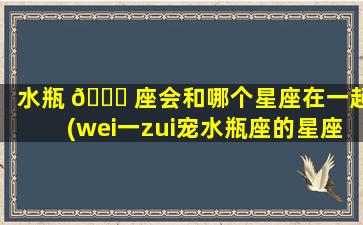 水瓶 🍁 座会和哪个星座在一起(wei一
zui
宠水瓶座的星座是谁)